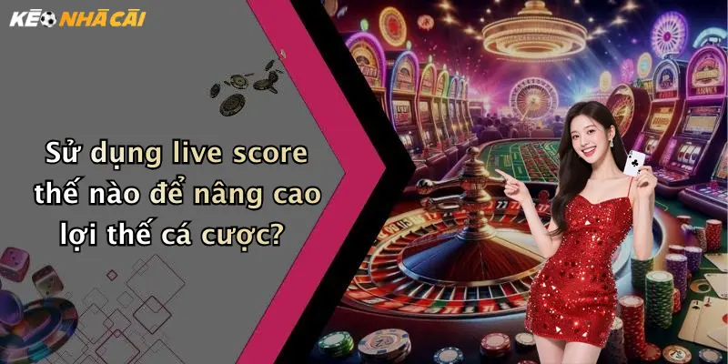 Sử dụng live score thế nào để nâng cao lợi thế cá cược?